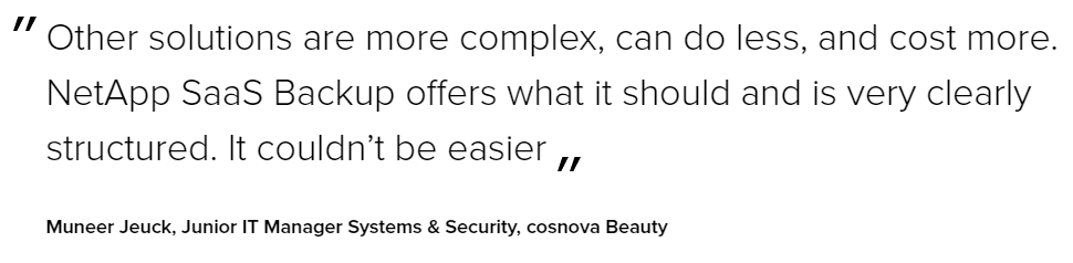 Other solutions are more complex, can do less, and cost more. NetApp Saas Backup offers what it should and is very clearly structured. It couldn't be easier. - Muneer Jeuck, Junior IT Manager Systems & Security, cosnova Beauty